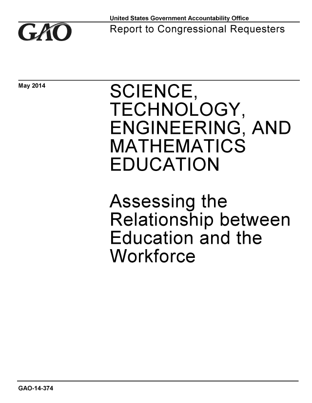 handle is hein.gao/gaobaahws0001 and id is 1 raw text is: 
GAO


May 2014


United States Government Accountability Office
Report to Congressional Requesters


SCIENCE
TECHNOLOGY,
ENGINEERING, AND
MATHEMATICS
EDUCATION

Assessing the
Relationship between
Education and the
Workforce


GAO-14-374



