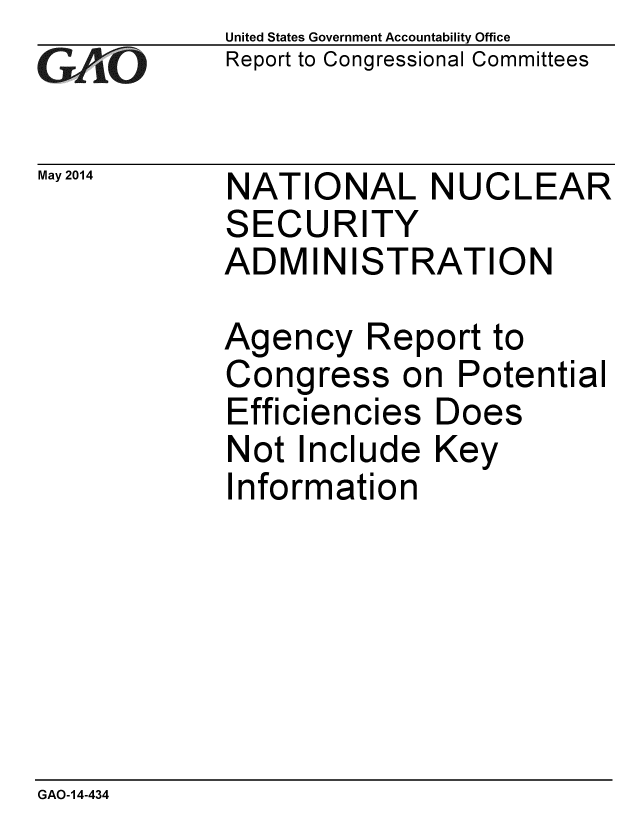 handle is hein.gao/gaobaahxj0001 and id is 1 raw text is: 
GA vO


May 2014


United States Government Accountability Office
Report to Congressional Committees


NATIONAL NUCLEAR
SECURITY
ADMINISTRATION


Agency Report to
Congress on Potential
Efficiencies Does
Not Include Key
Information


GAO-14-434


