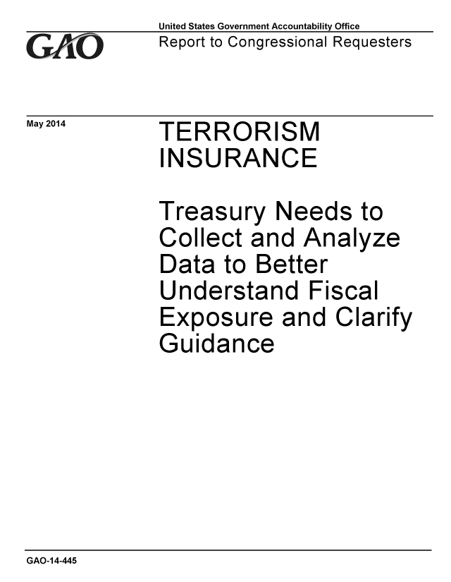 handle is hein.gao/gaobaahyc0001 and id is 1 raw text is: 
GAOL


United States Government Accountability Office
Report to Congressional Requesters


May 2014  TERRORISM
             INSURANCE


Treasury Needs
Collect and Ana
Data to Better
Understand Fisc
Exposure and C
Guidance


to
yze


:al
larify


GAO-14-445


