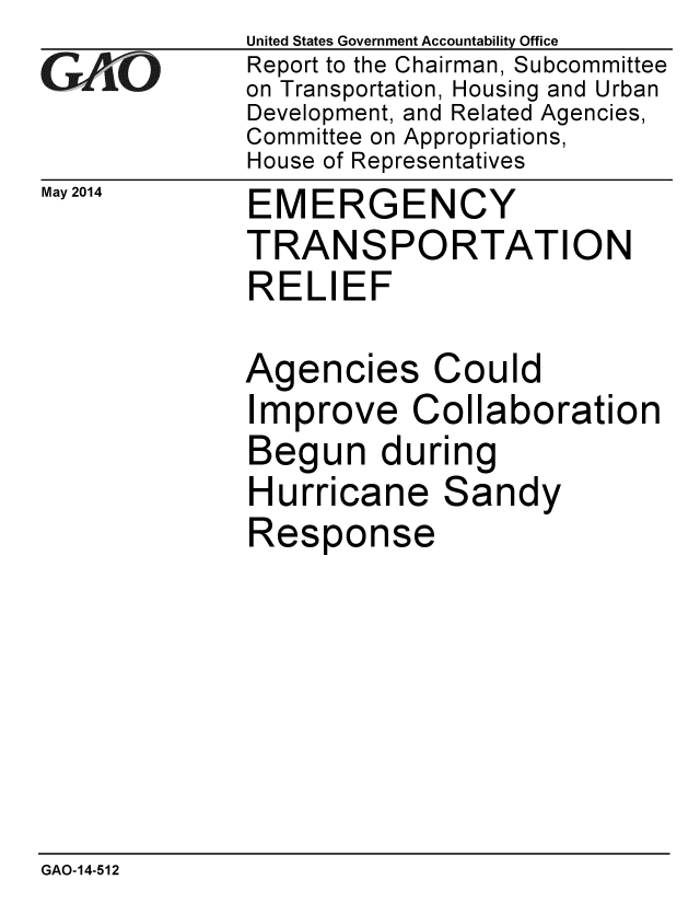 handle is hein.gao/gaobaahyj0001 and id is 1 raw text is:               United States Government Accountability Office
Gq            Report to the Chairman, Subcommittee
              on Transportation, Housing and Urban
              Development, and Related Agencies,
              Committee on Appropriations,
              House of Representatives
May 2014      EMERGENCY
              TRANSPORTATION
              RELIEF

              Agencies Could
              Improve Collaboration
              Begun during
              Hurricane Sandy
              Response


GAO-14-512



