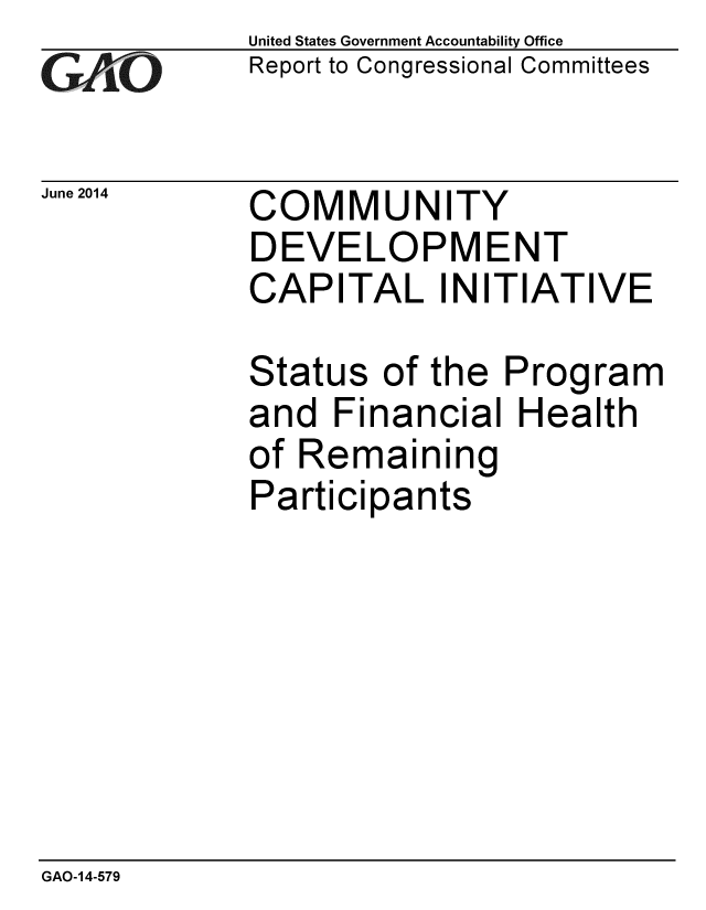 handle is hein.gao/gaobaahzi0001 and id is 1 raw text is: 
GAjO


United States Government Accountability Office
Report to Congressional Committees


June 2014  COMMUNITY
             DEVELOPMENT
             CAPITAL INITIATIVE

             Status of the Program
             and Financial Health
             of Remaining
             Participants


GAO-14-579


