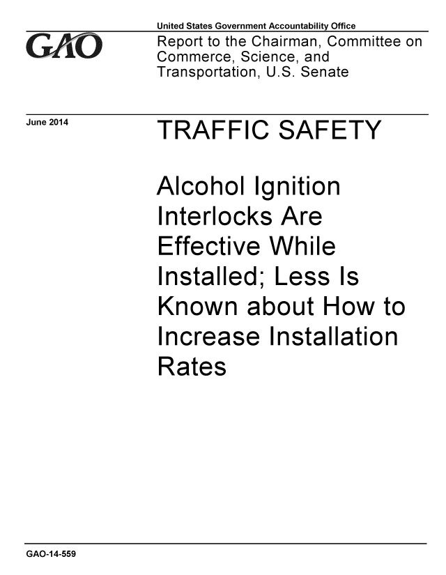 handle is hein.gao/gaobaaiat0001 and id is 1 raw text is: 
GAPiO


June 2014


United States Government Accountability Office
Report to the Chairman, Committee on
Commerce, Science, and
Transportation, U.S. Senate


TRAFFIC SAFETY


Alcohol Ignition
Interlocks Are
Effective While
Installed; Less Is
Known about How to
Increase Installation
Rates


GAO-14-559


