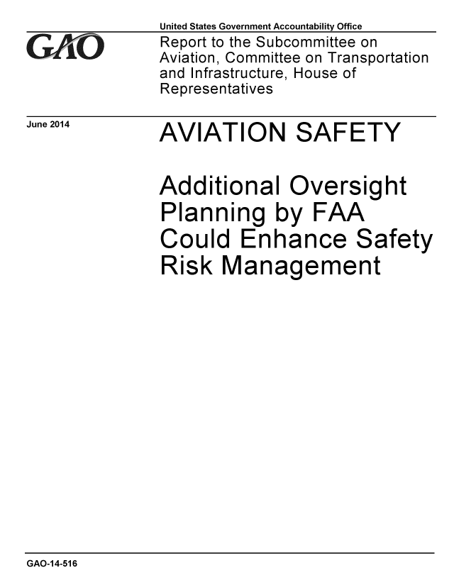 handle is hein.gao/gaobaaibf0001 and id is 1 raw text is:               United States Government Accountability Office
CReport to the Subcommittee on
             Aviation, Committee on Transportation
             and Infrastructure, House of
             Representatives
June 2014    AVIATION      SAFETY

             Additional Oversight
             Planning by FAA
             Could Enhance Safety
             Risk Management


GAO-14-516


