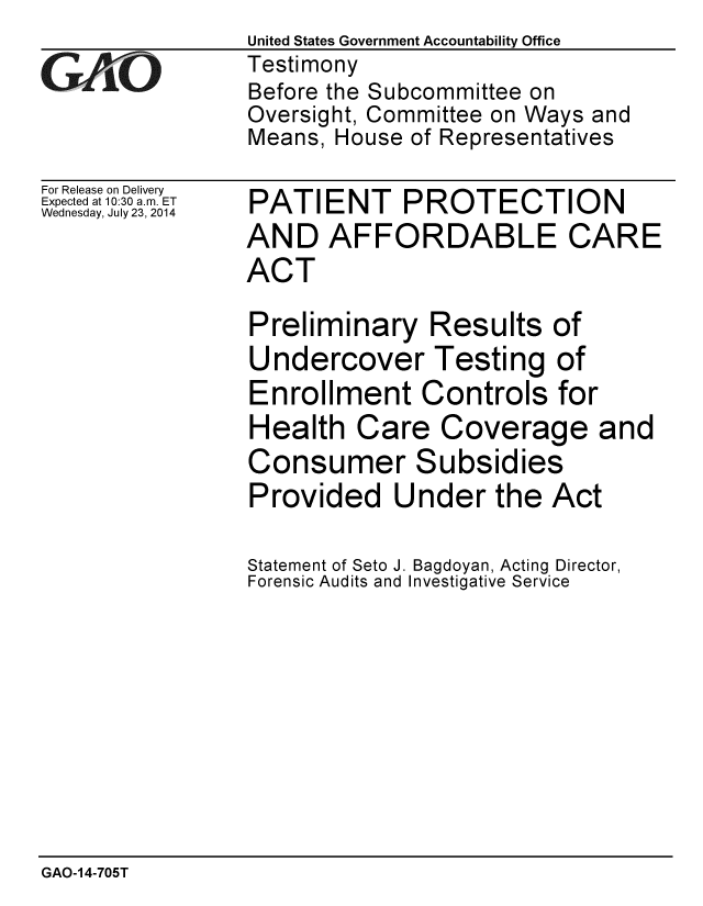 handle is hein.gao/gaobaaidk0001 and id is 1 raw text is: United States Government Accountability Office
Testimony
Before the Subcommittee on
Oversight, Committee on Ways and
Means, House of Representatives


For Release on Delivery
Expected at 10:30 a.m. ET
Wednesday, July 23, 2014


PATIENT PROTECTION
AND AFFORDABLE CARE
ACT

Preliminary Results of
Undercover Testing of
Enrollment Controls for
Health Care Coverage and
Consumer Subsidies
Provided Under the Act

Statement of Seto J. Bagdoyan, Acting Director,
Forensic Audits and Investigative Service


GAO-14-705T


