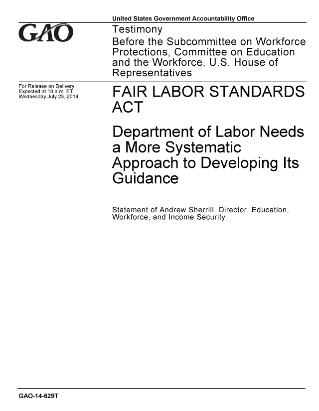 handle is hein.gao/gaobaaidl0001 and id is 1 raw text is:                  United States Government Accountability Office
GTestimony
                 Before the Subcommittee on Workforce
                 Protections, Committee on Education
                 and the Workforce, U.S. House of
                 Representatives


For Release on Delivery
Expected at 10 a.m. ET
Wednesday July 23, 2014


FAIR LABOR STANDARDS
ACT

Department of Labor Needs
a More Systematic
Approach to Developing Its
Guidance

Statement of Andrew Sherrill, Director, Education,
Workforce, and Income Security


GAO-14-629T


