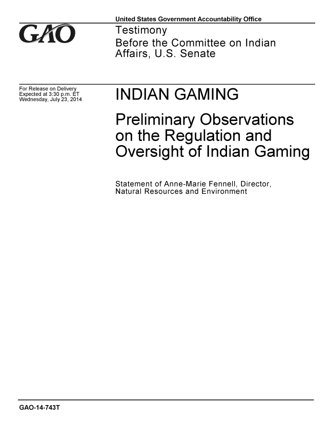 handle is hein.gao/gaobaaidq0001 and id is 1 raw text is: 
United States Government Accountability Office
Testimony
Before the Committee on Indian
Affairs, U.S. Senate


For Release on Delivery
Expected at 3:30 p.m. ET
Wednesday, July 23, 2014


INDIAN GAMING


Preliminary Observations
on the Regulation and
Oversight of Indian Gaming


Statement of Anne-Marie Fennell, Director,
Natural Resources and Environment


GAO-14-743T


