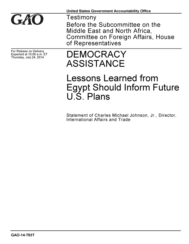 handle is hein.gao/gaobaaidr0001 and id is 1 raw text is: United States Government Accountability Office
Testimony
Before the Subcommittee on the
Middle East and North Africa,
Committee on Foreign Affairs, House
of Representatives


For Release on Delivery
Expected at 10:00 a.m. ET
Thursday, July 24, 2014


DEMOCRACY
ASSISTANCE


Lessons Learned from
Egypt Should Inform Future
U.S. Plans

Statement of Charles Michael Johnson, Jr., Director,
International Affairs and Trade


GAO-14-793T


