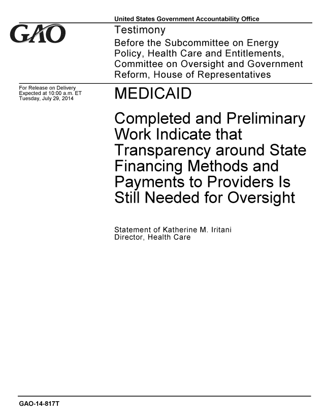 handle is hein.gao/gaobaaidz0001 and id is 1 raw text is: 


GICO


For Release on Delivery
Expected at 10:00 a.m. ET
Tuesday, July 29, 2014


MEDICAID


Completed and Preliminary
Work Indicate that
Transparency around State
Financing Methods and
Payments to Providers Is
Still Needed for Oversight


Statement of Katherine M. Iritani
Director, Health Care


GAO-14-817T


United States Government Accountability Office
Testimony
Before the Subcommittee on Energy
Policy, Health Care and Entitlements,
Committee on Oversight and Government
Reform, House of Representatives


