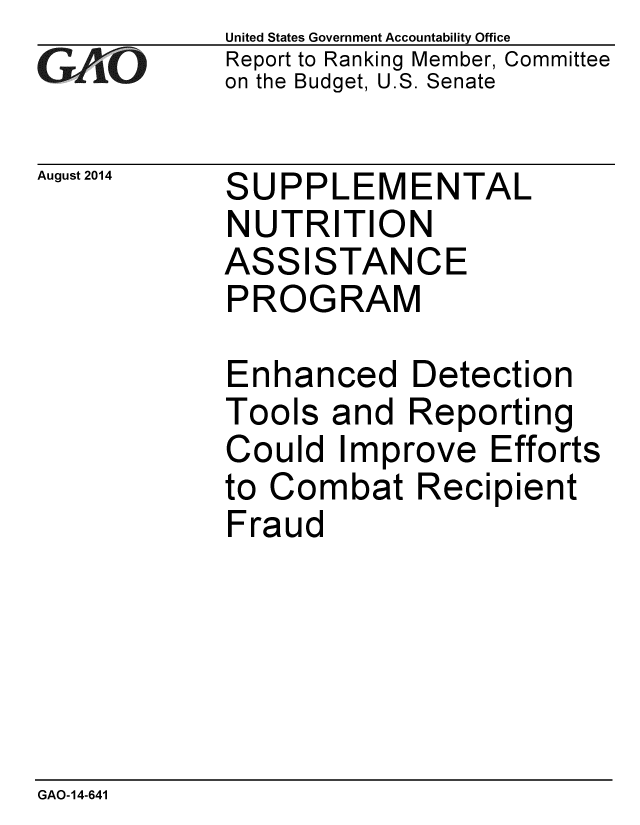 handle is hein.gao/gaobaaifi0001 and id is 1 raw text is: 
GAO'


August 2014


United States Government Accountability Office
Report to Ranking Member, Committee
on the Budget, U.S. Senate


SUPPLEMENTAL
NUTRITION


ASS


ISTAN


CE


PROGRAM

Enhanced Detection
Tools and Reporting


Co


uld Improve Efforts


to Combat Recipient
Fraud


GAO-14-641


