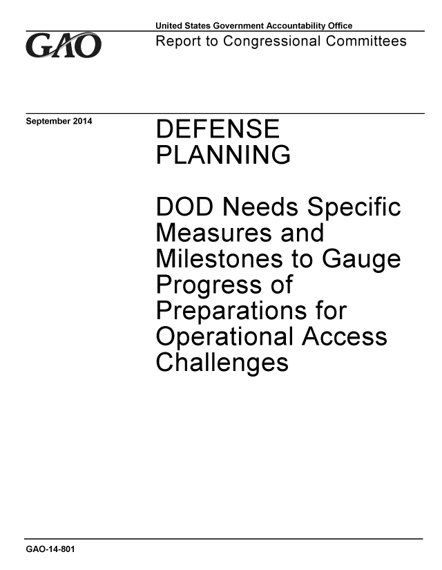 handle is hein.gao/gaobaaigi0001 and id is 1 raw text is: 
GA jO


September 2014


United States Government Accountability Office
Report to Congressional Committees


DEFENSE
PLANNING


DOD Needs Specific
Measures and
Milestones to Gauge
Progress of
Preparations for
Operational Access
Challenges


GAO-14-801


