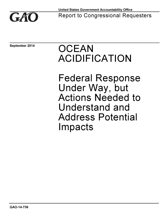 handle is hein.gao/gaobaaigp0001 and id is 1 raw text is: 
G2AjO


September 2014


United States Government Accountability Office
Report to Congressional Requesters


OCEAN
ACIDIFICATION


Federal Response
Under Way, but
Actions Needed to
Understand and
Address Potential
Impacts


GAO-14-736


