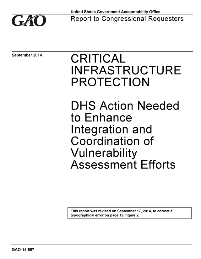 handle is hein.gao/gaobaaigr0001 and id is 1 raw text is: 
GAO


September 2014


United States Government Accountability Office
Report to Congressional Requesters


CRITICAL
INFRASTRUCTURE
PROTECTION

DHS Action Needed
to Enhance
Integration and
Coordination of
Vulnerability


Assess


ment Efforts


This report was revised on September 17, 2014, to correct a
typographical error on page 19, figure 2.


GAO-14-507


