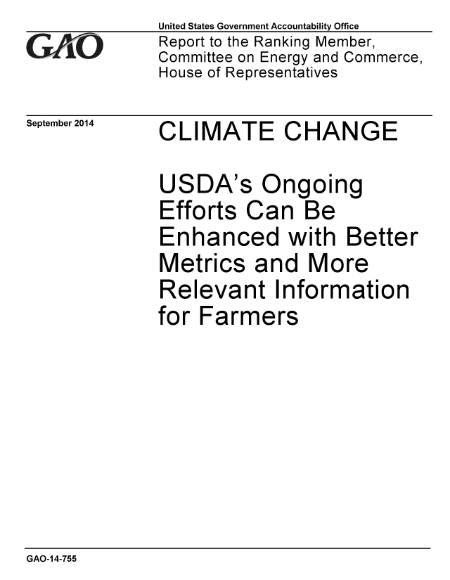 handle is hein.gao/gaobaaigt0001 and id is 1 raw text is: 
GA vO


September 2014


United States Government Accountability Office
Report to the Ranking Member,
Committee on Energy and Commerce,
House of Representatives


CLIMATE CHANGE


USDA's Ongoing
Efforts Can Be
Enhanced with Better
Metrics and More
Relevant Information
for Farmers


GAO-14-755


