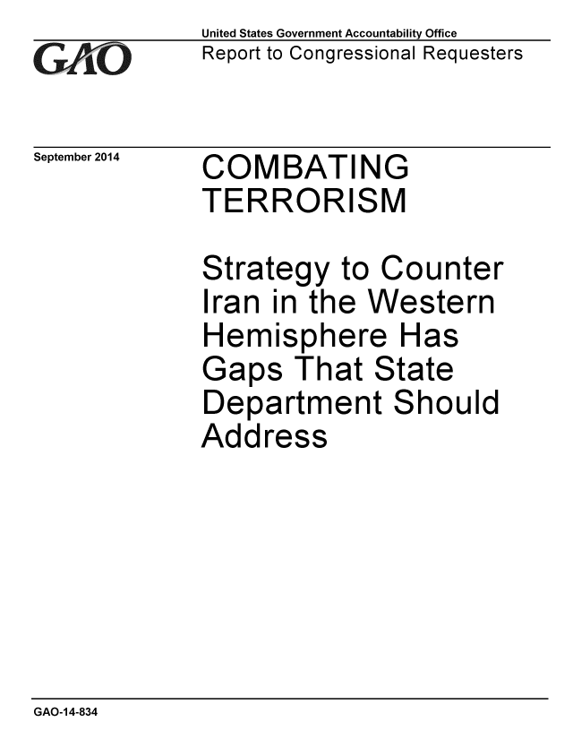 handle is hein.gao/gaobaaiid0001 and id is 1 raw text is: 
GAO


September 2014


United States Government Accountability Office
Report to Congressional Requesters


COMBATING
TERRORISM


Strategy to Counter
Iran in the Western
Hemisphere Has
Gaps That State
Department Should
Address


GAO-14-834


