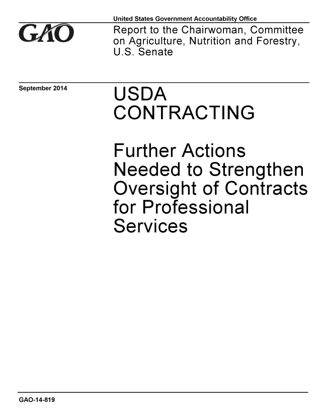 handle is hein.gao/gaobaaiig0001 and id is 1 raw text is: 
G2AvO


September 2014


United States Government Accountability Office
Report to the Chairwoman, Committee
on Agriculture, Nutrition and Forestry,
U.S. Senate


USDA
CONTRACTING


Further Actions
Needed to Strengthen
Oversight of Contracts
for Professional
Services


GAO-14-819


