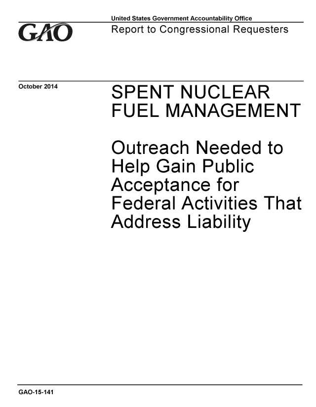 handle is hein.gao/gaobaaijd0001 and id is 1 raw text is: 
GA~iO


United States Government Accountability Office
Report to Congressional Requesters


October 2014 SPENT NUCLEAR
             FUEL MANAGEMENT


Outreach Needed
Help Gain Public
Acceptance for
Federal Activities
Address Liability


to


That


GAO-1 5-141


