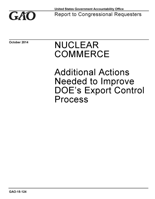 handle is hein.gao/gaobaaiji0001 and id is 1 raw text is: 
GAO


October 2014


United States Government Accountability Office
Report to Congressional Requesters


NUCLEAR
COMMERCE


Additional Actions
Needed to Improve
DOE's Export Control
Process


GAO-1 5-124


