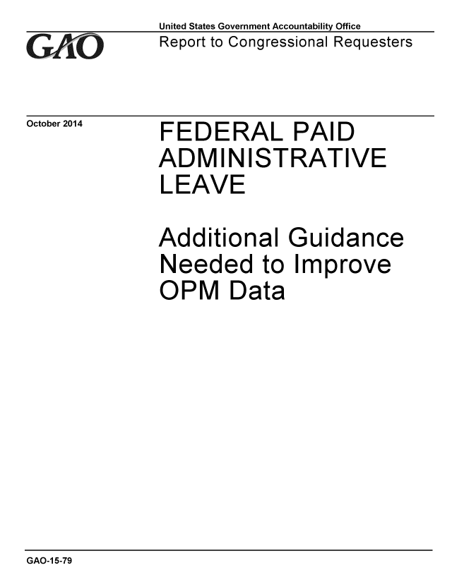handle is hein.gao/gaobaaijn0001 and id is 1 raw text is: 
GAO


United States Government Accountability Office
Report to Congressional Requesters


October 2014 FEDERAL PAID
             ADMINISTRATIVE
             LEAVE

             Additional Guidance
             Needed to Improve
             OPM Data


GAO-1 5-79


