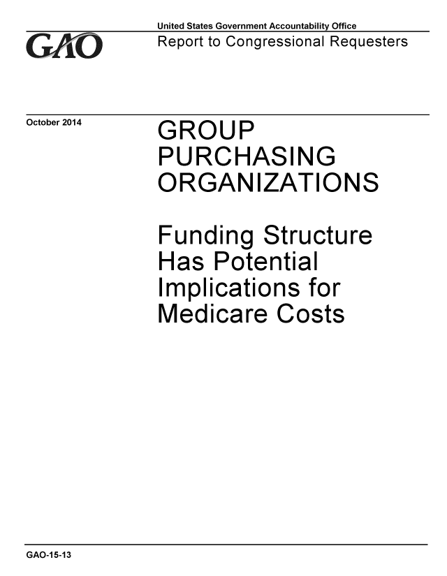 handle is hein.gao/gaobaaijr0001 and id is 1 raw text is: 
G/O


October 2014


United States Government Accountability Office
Report to Congressional Requesters


GROUP
PURCHASING
ORGANIZATIONS


Funding Structure
Has Potential
Implications for
Medicare Costs


GAO-1 5-13


