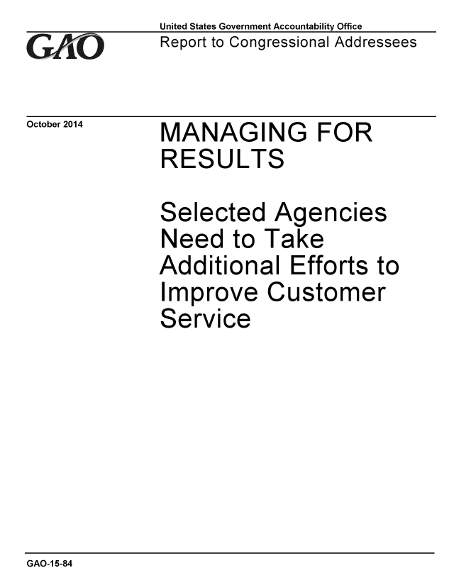 handle is hein.gao/gaobaaijt0001 and id is 1 raw text is: 
GAEO


October 2014


United States Government Accountability Office
Report to Congressional Addressees


MANAGING FOR
RESULTS


Selected Agencies
Need to Take
Additional Efforts to
Improve Customer
Service


GAO-1 5-84


