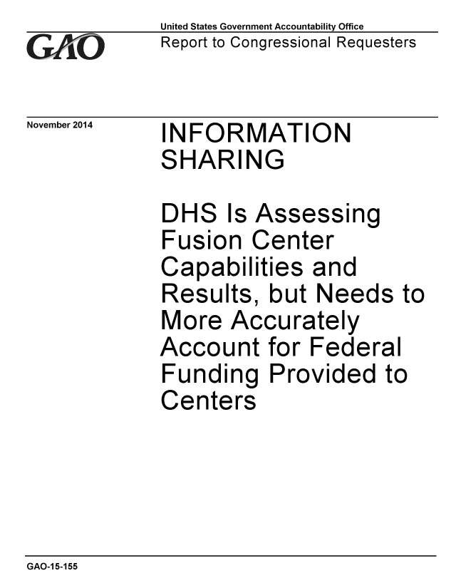 handle is hein.gao/gaobaaijx0001 and id is 1 raw text is: 
GAO


November 2014


United States Government Accountability Office
Report to Congressional Requesters


INFORMATION
SHARING


DHS Is Assessing
Fusion Center
Capabilities and
Results, but Needs to
More Accurately
Account for Federal
Funding Provided to
Centers


GAO-1 5-155



