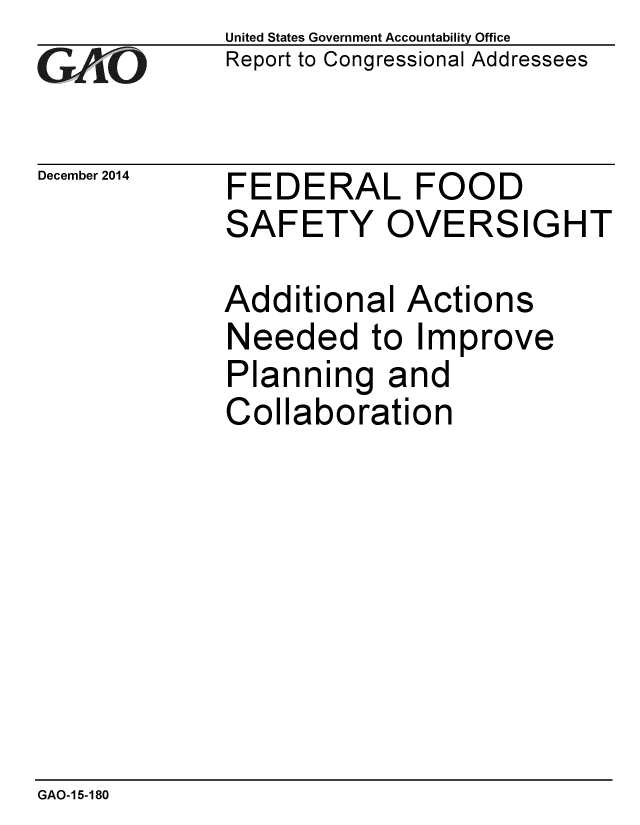 handle is hein.gao/gaobaains0001 and id is 1 raw text is: 
GAtO


December 2014


United States Government Accountability Office
Report to Congressional Addressees


FEDERAL FOOD
SAFETY OVERSIGHT


Additional Actions
Needed to Improve
Planning and
Collaboration


GAO-15-180


