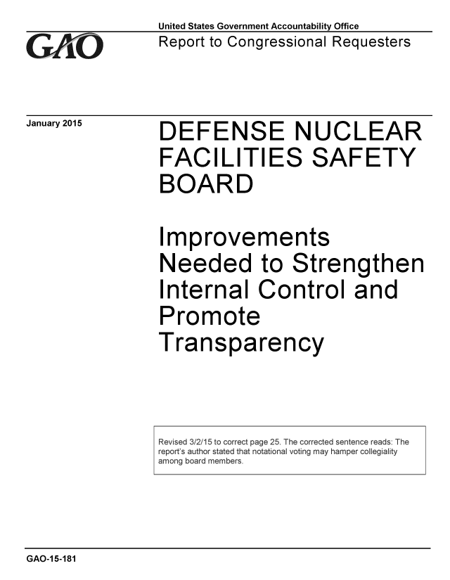 handle is hein.gao/gaobaaioj0001 and id is 1 raw text is: 
G,01O


United States Government Accountability Office
Report to Congressional Requesters


January 2015  DEFENSE NUCLEAR
                 FACILITIES SAFETY
                 BOARD

                 Improvements
                 Needed to Strengthen
                 Internal Control and
                 Promote
                 Transparency


GAO-1 5-181


Revised 3/2/15 to correct page 25. The corrected sentence reads: The
report's author stated that notational voting may hamper collegiality
among board members.


