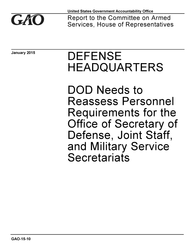 handle is hein.gao/gaobaaiom0001 and id is 1 raw text is: 
GAO


January 2015


United States Government Accountability Office
Report to the Committee on Armed
Services, House of Representatives


DEFENSE
HEADQUARTERS


DOD Needs to
Reassess Personnel
Requirements for the
Office of Secretary of
Defense, Joint Staff,
and Military Service
Secretariats


GAO-1 5-10


