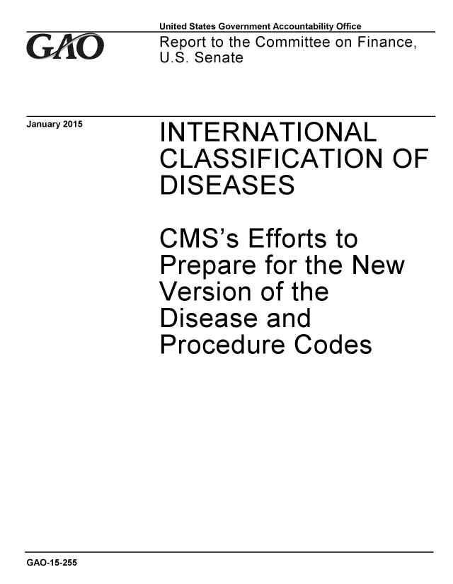 handle is hein.gao/gaobaaiow0001 and id is 1 raw text is: 
GAfjiO


January 2015


United States Government Accountability Office
Report to the Committee on Finance,
U.S. Senate


INTERNATIONAL
CLASSIFICATION OF
DISEASES


CMS's Efforts to
Prepare for the New
Version of the
Disease and
Procedure Codes


GAO-1 5-255


