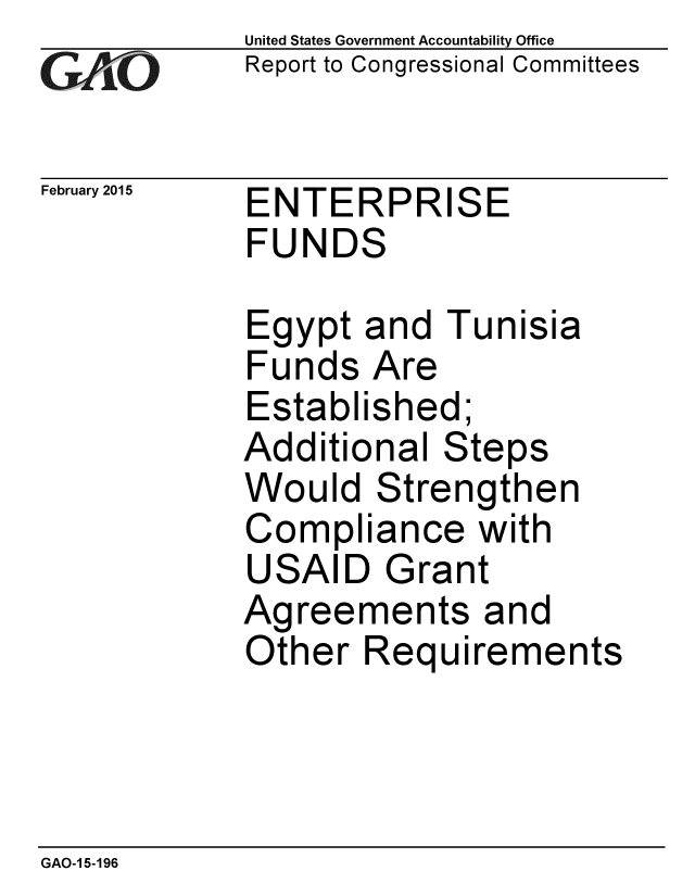 handle is hein.gao/gaobaaipi0001 and id is 1 raw text is: 
GAOV1


February 2015


United States Government Accountability Office
Report to Congressional Committees


ENTERPRISE
FUNDS


Egypt and Tunisia
Funds Are
Established;
Additional Steps
Would Strengthen
Compliance with
USAID Grant
Agreements and
Other Requirements


GAO-1 5-196


