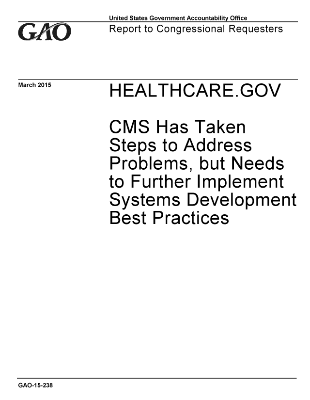 handle is hein.gao/gaobaairo0001 and id is 1 raw text is: 
GAtjO


March 2015


United States Government Accountability Office
Report to Congressional Requesters


HEALTHCARE.GOV


CMS Has Taken
Steps to Address
Problems, but Needs
to Further Implement
Systems Development
Best Practices


GAO-1 5-238


