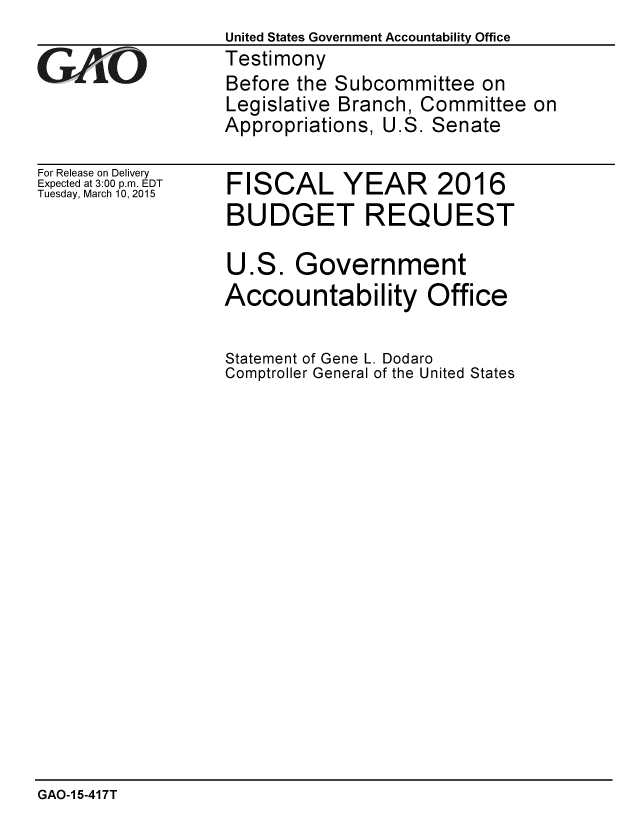 handle is hein.gao/gaobaairz0001 and id is 1 raw text is: United States Government Accountability Office
Testimony
Before the Subcommittee on
Legislative Branch, Committee on
Appropriations, U.S. Senate


For Release on Delivery
Expected at 3:00 p.m. EDT
Tuesday, March 10, 2015


FISCAL YEAR 2016
BUDGET REQUEST

U.S. Government
Accountability Office

Statement of Gene L. Dodaro
Comptroller General of the United States


GAO-1 5-417T


