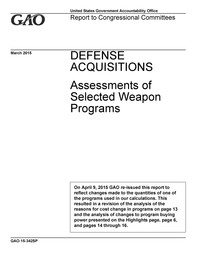 handle is hein.gao/gaobaaisb0001 and id is 1 raw text is: 
United States Government Accountability Office


Report to Congressional Committees


March 2015


DEFENSE

ACQUISITIONS


Assessments of

Selected Weapon

Programs


GAO-15-342SP


I


On April 9, 2015 GAO re-issued this report to
reflect changes made to the quantities of one of
the programs used in our calculations. This
resulted in a revision of the analysis of the
reasons for cost change in programs on page 13
and the analysis of changes to program buying
power presented on the Highlights page, page 6,
and pages 14 through 16.


