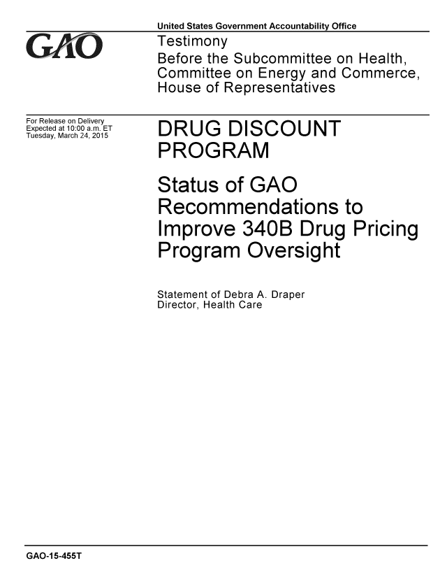 handle is hein.gao/gaobaaisr0001 and id is 1 raw text is: United States Government Accountability Office
Testimony
Before the Subcommittee on Health,
Committee on Energy and Commerce,
House of Representatives


For Release on Delivery
Expected at 10:00 a.m. ET
Tuesday, March 24, 2015


DRUG DISCOUNT
PROGRAM


Status of GAO
Recommendations to
Improve 340B Drug Pricing
Program Oversight

Statement of Debra A. Draper
Director, Health Care


GAO-1 5-455T


