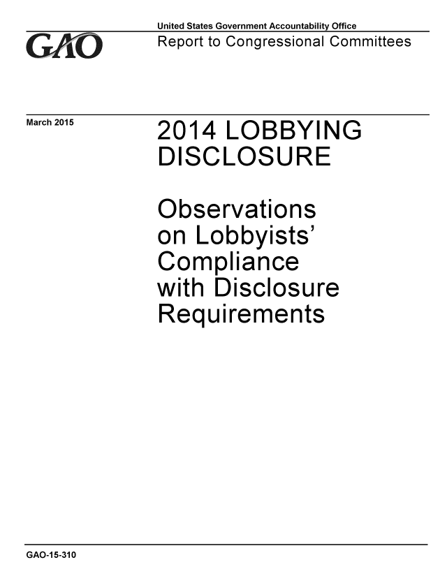 handle is hein.gao/gaobaaitb0001 and id is 1 raw text is: 
GAO-7


March 2015


United States Government Accountability Office
Report to Congressional Committees


2014 LOBBYING
DISCLOSURE


Observations
on Lobbyists'
Compliance
with Disclosure
Requirements


GAO-1 5-310


