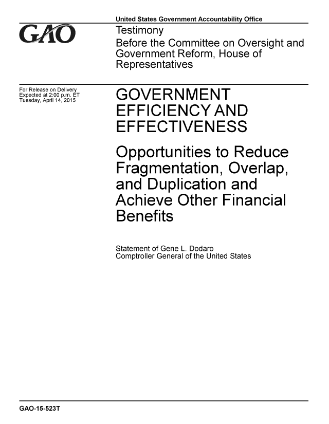handle is hein.gao/gaobaaitx0001 and id is 1 raw text is:                  United States Government Accountability Office
GAO              Testimony
                 Before the Committee on Oversight and
                 Government Reform, House of
                 Representatives


For Release on Delivery
Expected at 2:00 p.m. ET
Tuesday, April 14, 2015


GOVERNMENT
EFFICIENCYAND
EFFECTIVENESS

Opportunities to Reduce
Fragmentation, Overlap,
and Duplication and
Achieve Other Financial
Benefits

Statement of Gene L. Dodaro
Comptroller General of the United States


GAO-1 5-523T


