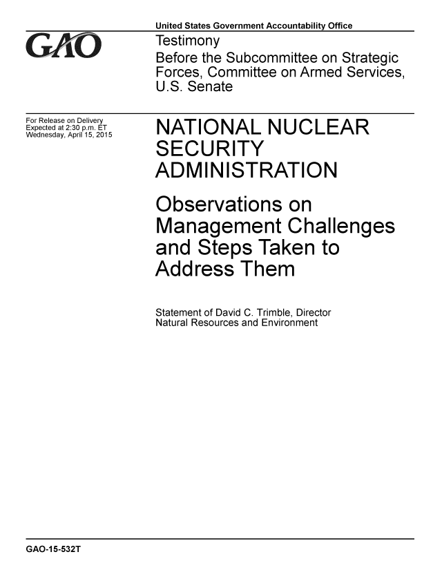 handle is hein.gao/gaobaaiuh0001 and id is 1 raw text is: 

GAO


For Release on Delivery
Expected at 2:30 p.m. ET
Wednesday, April 15, 2015


United States Government Accountability Office
Testimony
Before the Subcommittee on Strategic
Forces, Committee on Armed Services,
U.S. Senate


NATIONAL NUCLEAR
SECURITY
ADMINISTRATION

Observations on
Management Challenges
and Steps Taken to
Address Them

Statement of David C. Trimble, Director
Natural Resources and Environment


GAO-1 5-532T


