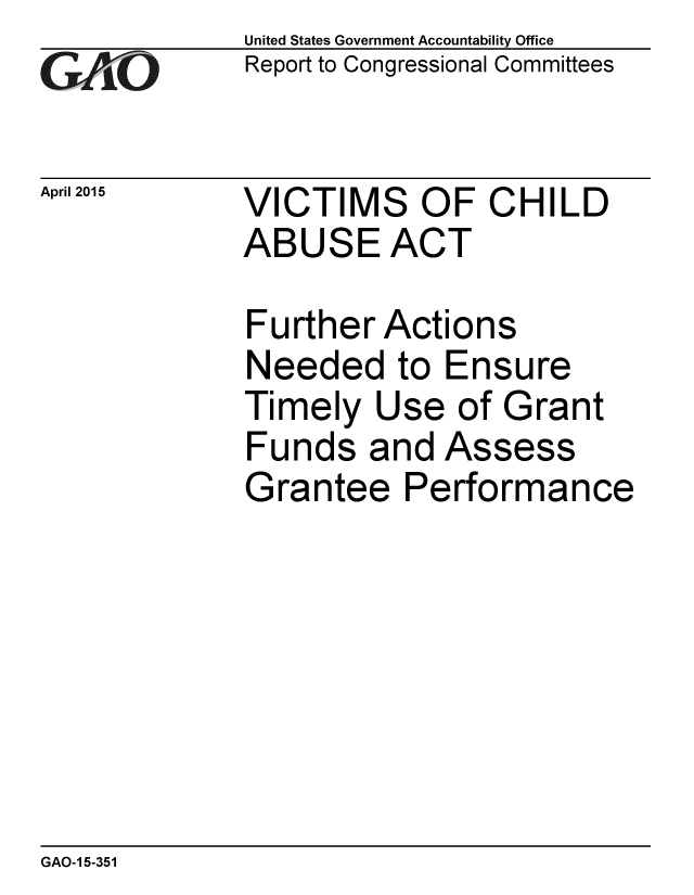 handle is hein.gao/gaobaaivp0001 and id is 1 raw text is: 
GAO


April 2015


United States Government Accountability Office
Report to Congressional Committees


VICTIMS OF CHILD
ABUSE ACT


Further Actions
Needed to Ensure
Timely Use of Grant
Funds and Assess
Grantee Performance


GAO-1 5-351


