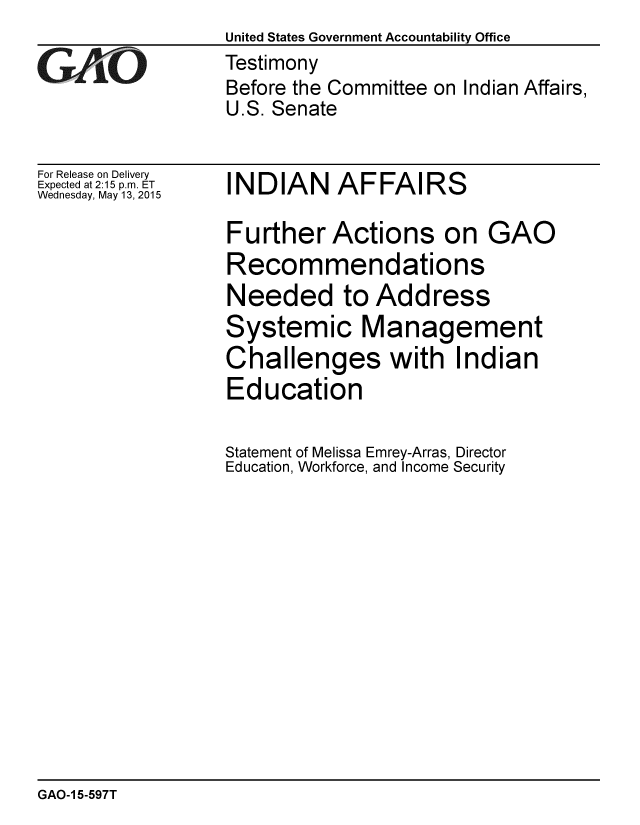 handle is hein.gao/gaobaaiww0001 and id is 1 raw text is: United States Government Accountability Office


GAOL


For Release on Delivery
Expected at 2:15 p.m. ET
Wednesday, May 13, 2015


Testimony
Before the Committee on Indian Affairs,
U.S. Senate


INDIAN AFFAIRS


Further Actions on GAO
Recommendations
Needed to Address
Systemic Management
Challenges with Indian
Education

Statement of Melissa Emrey-Arras, Director
Education, Workforce, and Income Security


GAO-1 5-597T


