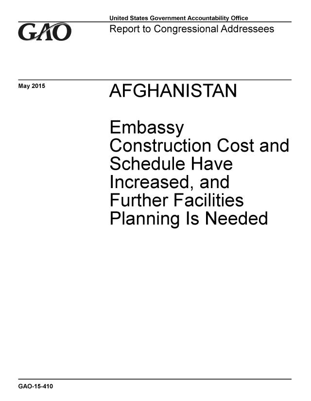 handle is hein.gao/gaobaaixj0001 and id is 1 raw text is:             United States Government Accountability Office
GReport to Congressional Addressees

May 2015    AFGHANISTAN

             Embassy
             Construction Cost and
             Schedule Have
             Increased, and
             Further Facilities
             Planning Is Needed


GAO-1 5-410


