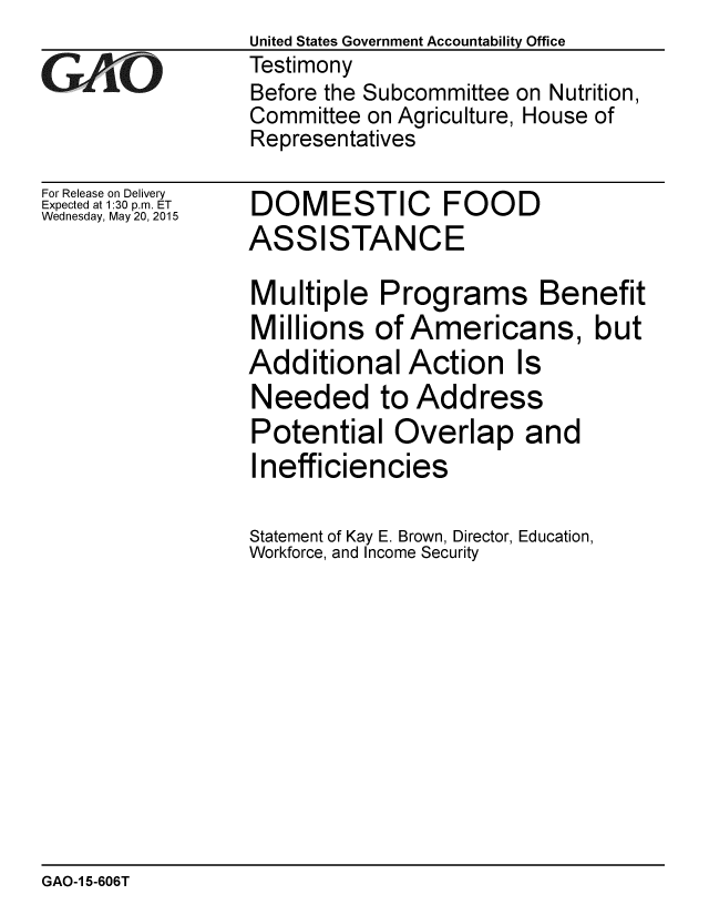 handle is hein.gao/gaobaaixp0001 and id is 1 raw text is: 

GAP  O


For Release on Delivery
Expected at 1:30 p.m. ET
Wednesday, May 20, 2015


United States Government Accountability Office
Testimony
Before the Subcommittee on Nutrition,
Committee on Agriculture, House of
Representatives


DOMESTIC FOOD
ASSISTANCE


Multiple Programs Benefit
Millions of Americans, but
Additional Action Is
Needed to Address
Potential Overlap and
Inefficiencies

Statement of Kay E. Brown, Director, Education,
Workforce, and Income Security


GAO-1 5-606T


