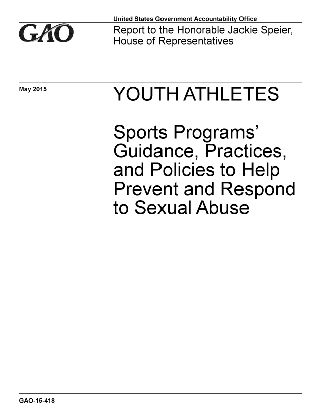 handle is hein.gao/gaobaaiyd0001 and id is 1 raw text is: 
GAO1-


May 2015


United States Government Accountability Office
Report to the Honorable Jackie Speier,
House of Representatives


YOUTH ATHLETES


Sports Programs'
Guidance, Practices,
and Policies to Help
Prevent and Respond
to Sexual Abuse


GAO-1 5-418


