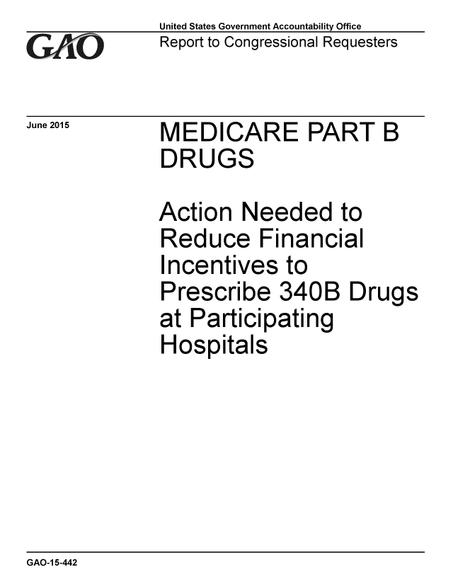 handle is hein.gao/gaobaaiyw0001 and id is 1 raw text is: 
GAiO


June 2015


United States Government Accountability Office
Report to Congressional Requesters


MEDICARE PART B
DRUGS


Action Needed to
Reduce Financial
Incentives to
Prescribe 340B Drugs
at Participating
Hospitals


GAO-1 5-442


