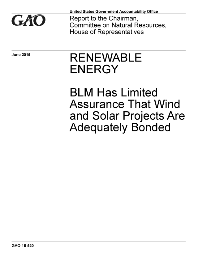 handle is hein.gao/gaobaaiyx0001 and id is 1 raw text is: 
GA VO


June 2015


United States Government Accountability Office
Report to the Chairman,
Committee on Natural Resources,
House of Representatives


RENEWABLE
ENERGY

BLM Has Limited
Assurance That Wind
and Solar Projects Are
Adequately Bonded


GAO-1 5-520


