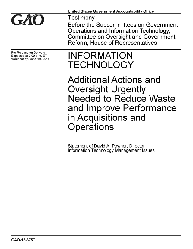handle is hein.gao/gaobaaizg0001 and id is 1 raw text is: 

GAOi


For Release on Delivery
Expected at 2:00 p.m. ET
Wednesday, June 10, 2015


United States Government Accountability Office
Testimony
Before the Subcommittees on Government
Operations and Information Technology,
Committee on Oversight and Government
Reform, House of Representatives


INFORMATION
TECHNOLOGY


Additional Actions and
Oversight Urgently
Needed to Reduce Waste
and Improve Performance
in Acquisitions and
Operations


Statement of David A. Powner, Director
Information Technology Management Issues


GAO-15-675T


