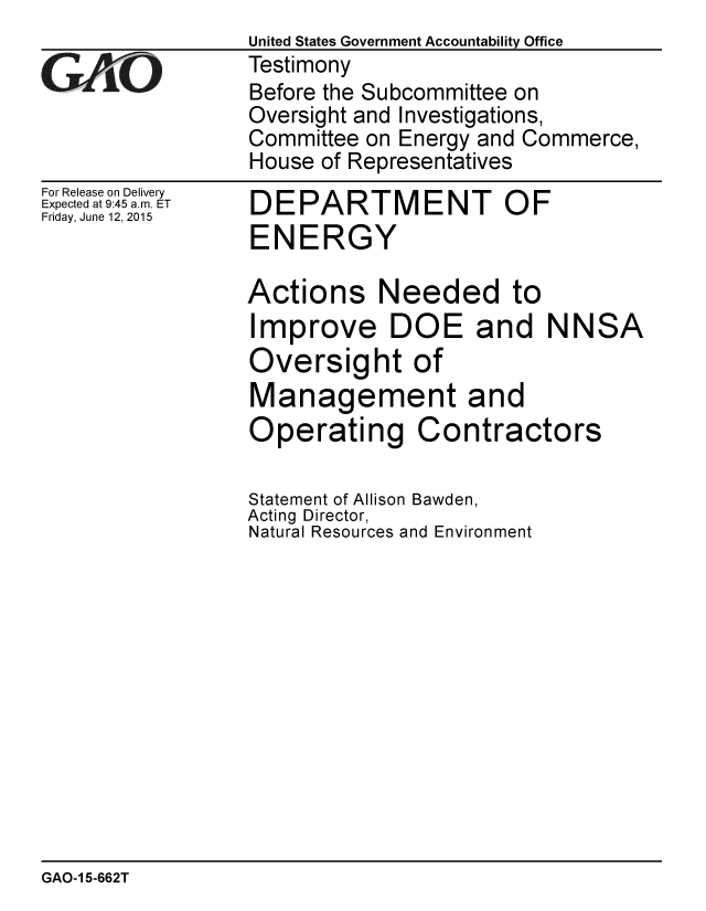handle is hein.gao/gaobaaizi0001 and id is 1 raw text is: United States Government Accountability Office
Testimony
Before the Subcommittee on
Oversight and Investigations,
Committee on Energy and Commerce,
House of Representatives


For Release on Delivery
Expected at 9:45 a.m. ET
Friday, June 12, 2015


DEPARTMENT OF
ENERGY


Actions Needed to
Improve DOE and NNSA
Oversight of
Management and
Operating Contractors

Statement of Allison Bawden,
Acting Director,
Natural Resources and Environment


GAO-1 5-662T


