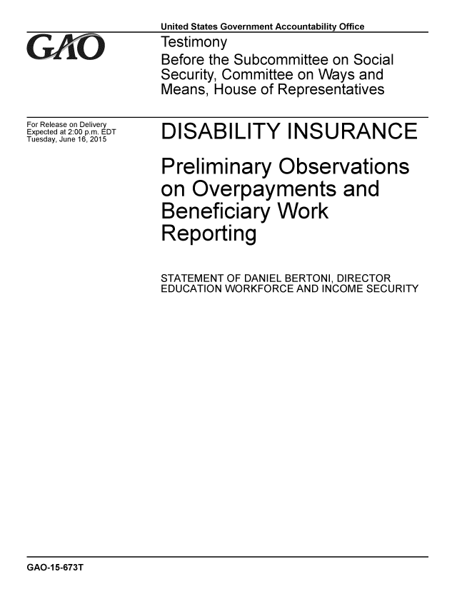 handle is hein.gao/gaobaaizr0001 and id is 1 raw text is: 

GArO


For Release on Delivery
Expected at 2:00 p.m. EDT
Tuesday, June 16, 2015


United States Government Accountability Office
Testimony
Before the Subcommittee on Social
Security, Committee on Ways and
Means, House of Representatives


DISABILITY INSURANCE

Preliminary Observations
on Overpayments and
Beneficiary Work
Reporting

STATEMENT OF DANIEL BERTONI, DIRECTOR
EDUCATION WORKFORCE AND INCOME SECURITY


GAO-1 5-673T


