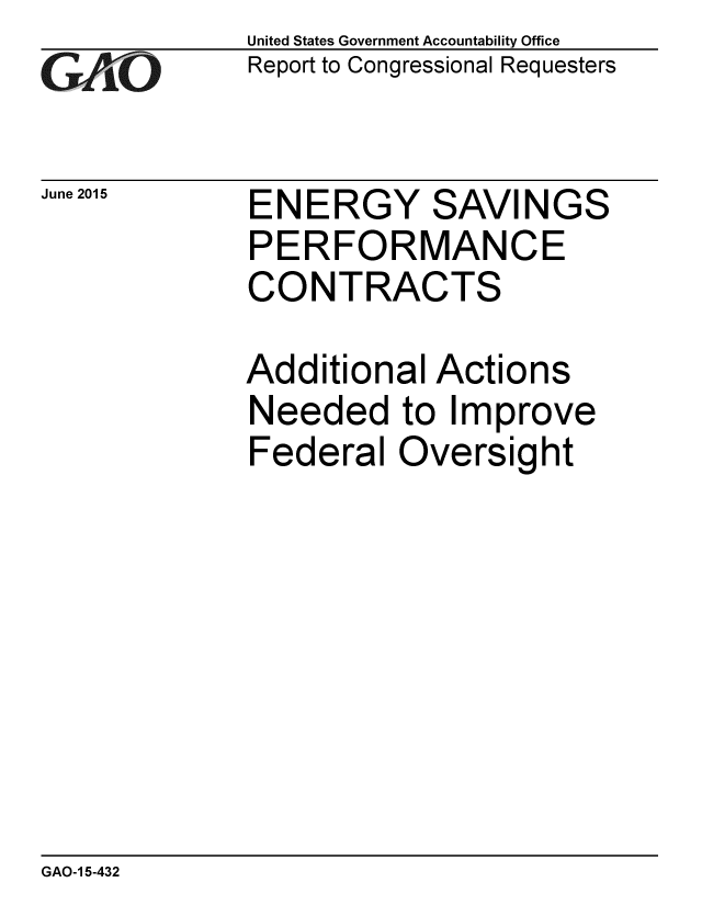 handle is hein.gao/gaobaaizu0001 and id is 1 raw text is: 
GAO' 0


June 2015


United States Government Accountability Office
Report to Congressional Requesters


ENERGY SAVINGS
PERFORMANCE
CONTRACTS

Additional Actions
Needed to Improve
Federal Oversight


GAO-1 5-432


