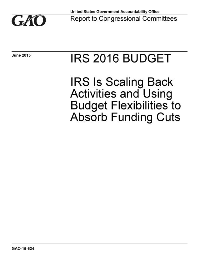 handle is hein.gao/gaobaajak0001 and id is 1 raw text is: 
GAO


June 2015


United States Government Accountability Office
Report to Congressional Committees


IRS 2016 BUDGET


IRS Is Scaling Back
Activities and Using
Budget Flexibilities to
Absorb Funding Cuts


GAO-1 5-624


