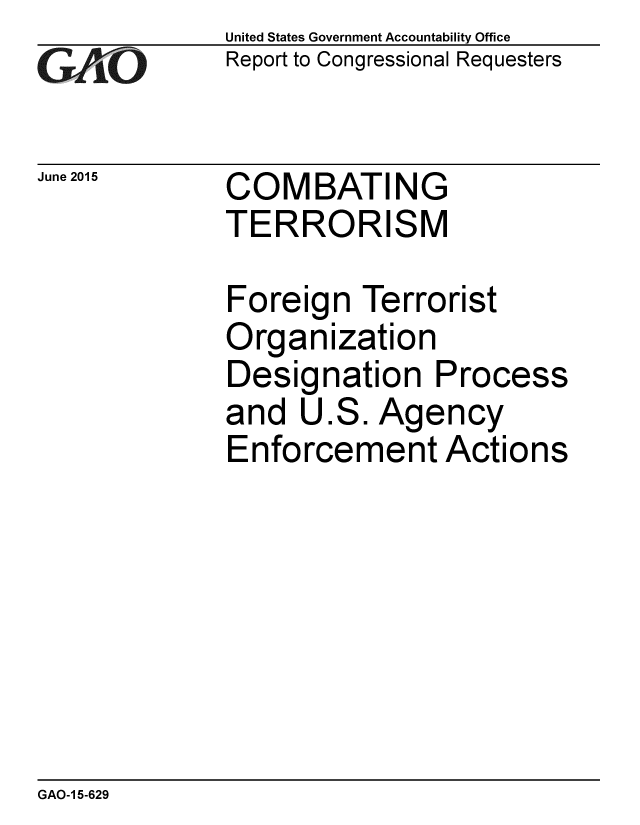 handle is hein.gao/gaobaajau0001 and id is 1 raw text is: 
GA jO


June 2015


United States Government Accountability Office
Report to Congressional Requesters


COMBATING
TERRORISM


Foreign Terrorist
Organization
Designation Process
and U.S. Agency
Enforcement Actions


GAO-1 5-629


